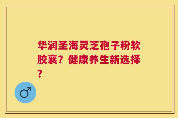 华润圣海灵芝孢子粉软胶襄?健康养生新选择? 华润圣海灵芝孢子粉软胶襄?健康养生新选择?