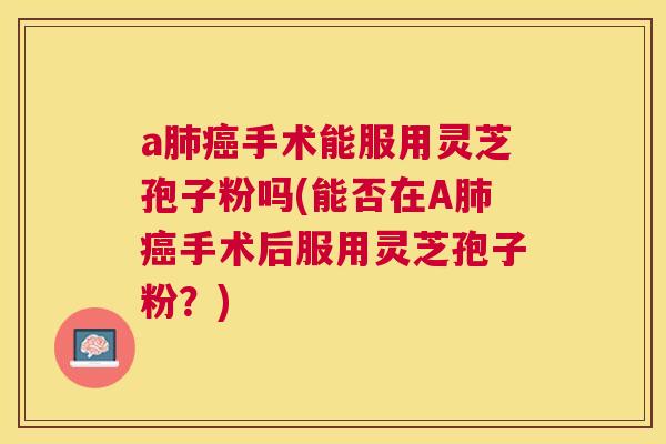 a手术能服用灵芝孢子粉吗(能否在A手术后服用灵芝孢子粉?) a手术能服用灵芝孢子粉吗(能否在A手术后服用灵芝孢子粉?)