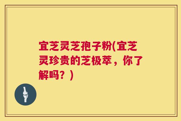 宜芝灵芝孢子粉(宜芝灵珍贵的芝极萃，你了解吗？)
