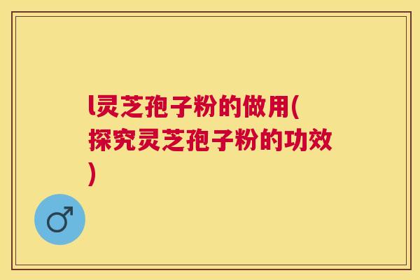 l灵芝孢子粉的做用(探究灵芝孢子粉的功效) l灵芝孢子粉的做用(探究灵芝孢子粉的功效)