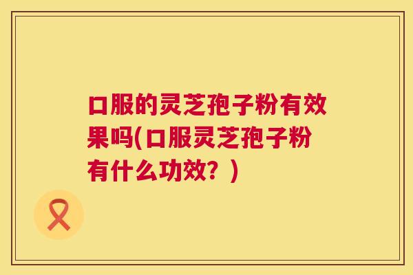 口服的灵芝孢子粉有效果吗(口服灵芝孢子粉有什么功效?) 口服的灵芝孢子粉有效果吗(口服灵芝孢子粉有什么功效?)