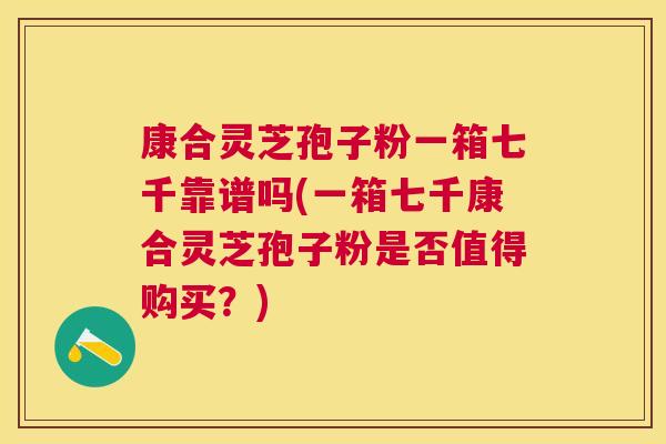 康合灵芝孢子粉一箱七千靠谱吗(一箱七千康合灵芝孢子粉是否值得购买?) 康合灵芝孢子粉一箱七千靠谱吗(一箱七千康合灵芝孢子粉是否值得购买?)