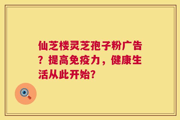 仙芝楼灵芝孢子粉广告？提高免疫力，健康生活从此开始？