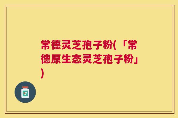 常德灵芝孢子粉(「常德原生态灵芝孢子粉」)
