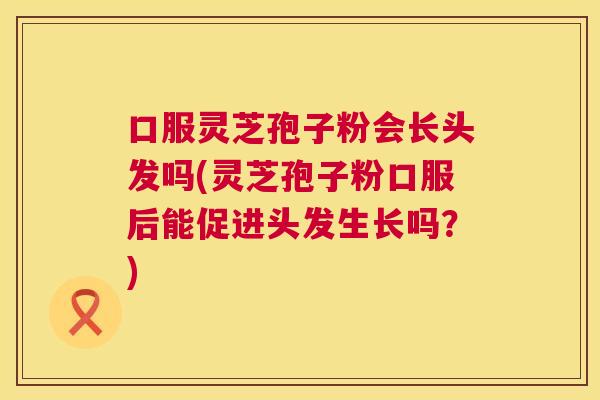 口服灵芝孢子粉会长头发吗(灵芝孢子粉口服后能促进头发生长吗?) 口服灵芝孢子粉会长头发吗(灵芝孢子粉口服后能促进头发生长吗?)