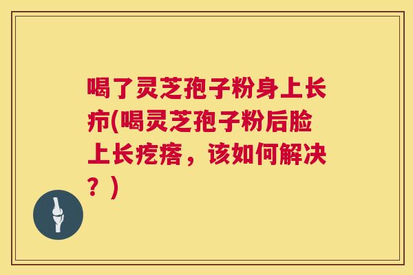 喝了灵芝孢子粉身上长疖(喝灵芝孢子粉后脸上长疙瘩,该如何解决?) 喝了灵芝孢子粉身上长疖(喝灵芝孢子粉后脸上长疙瘩,该如何解决?)