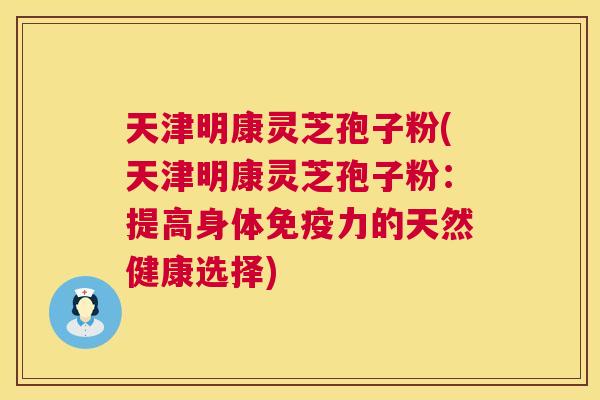 天津明康灵芝孢子粉(天津明康灵芝孢子粉:提高身体免疫力的天然健康选择) 天津明康灵芝孢子粉(天津明康灵芝孢子粉:提高身体免疫力的天然健康选择)