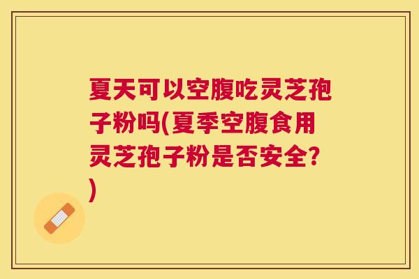 夏天可以空腹吃灵芝孢子粉吗(夏季空腹食用灵芝孢子粉是否安全？)