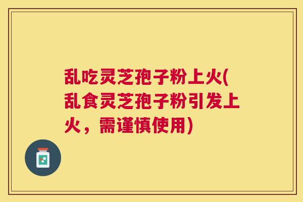 乱吃灵芝孢子粉上火(乱食灵芝孢子粉引发上火，需谨慎使用)
