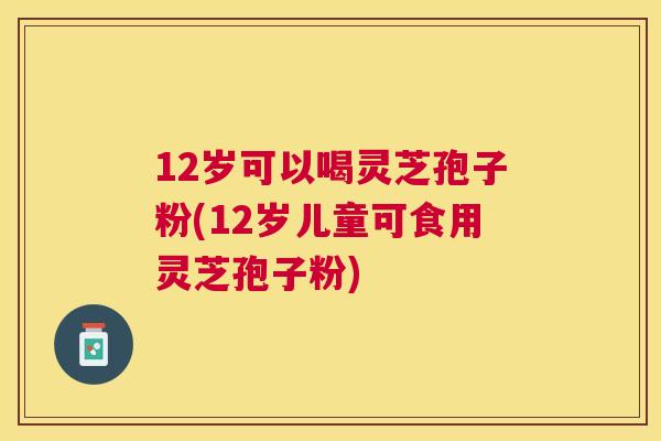 12岁可以喝灵芝孢子粉(12岁儿童可食用灵芝孢子粉)