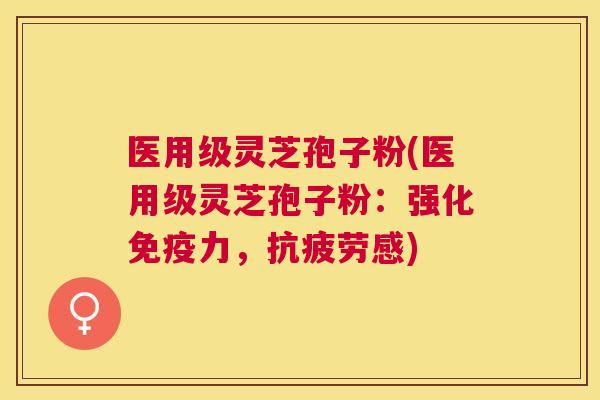 医用级灵芝孢子粉(医用级灵芝孢子粉：强化免疫力，感)
