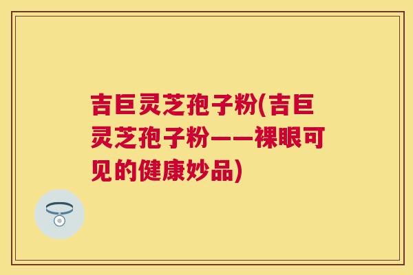 吉巨灵芝孢子粉(吉巨灵芝孢子粉——裸眼可见的健康妙品) 吉巨灵芝孢子粉(吉巨灵芝孢子粉——裸眼可见的健康妙品)