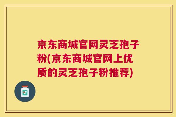 京东商城官网灵芝孢子粉(京东商城官网上优质的灵芝孢子粉推荐)