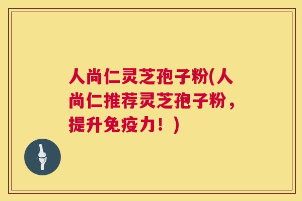 人尚仁灵芝孢子粉(人尚仁推荐灵芝孢子粉,提升免疫力!) 人尚仁灵芝孢子粉(人尚仁推荐灵芝孢子粉,提升免疫力!)