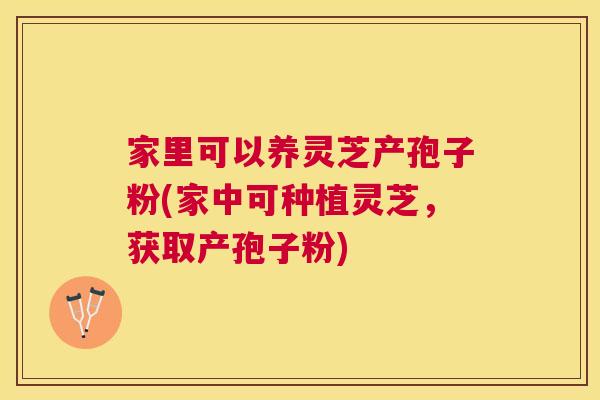 家里可以养灵芝产孢子粉(家中可种植灵芝,获取产孢子粉) 家里可以养灵芝产孢子粉(家中可种植灵芝,获取产孢子粉)