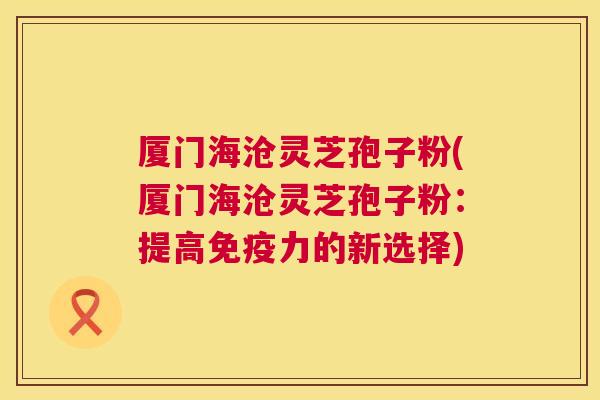 厦门海沧灵芝孢子粉(厦门海沧灵芝孢子粉:提高免疫力的新选择) 厦门海沧灵芝孢子粉(厦门海沧灵芝孢子粉:提高免疫力的新选择)