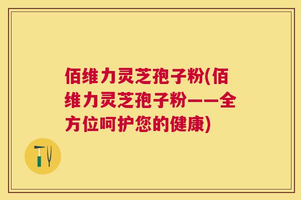 佰维力灵芝孢子粉(佰维力灵芝孢子粉——全方位呵护您的健康) 佰维力灵芝孢子粉(佰维力灵芝孢子粉——全方位呵护您的健康)