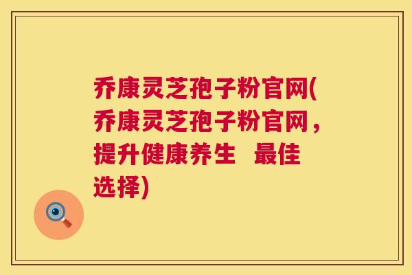 乔康灵芝孢子粉官网(乔康灵芝孢子粉官网，提升健康养生  佳选择)