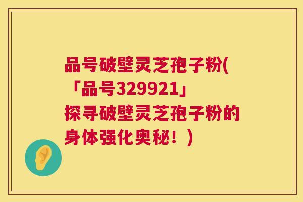 品号破壁灵芝孢子粉(「品号329921」探寻破壁灵芝孢子粉的身体强化奥秘!) 品号破壁灵芝孢子粉(「品号329921」探寻破壁灵芝孢子粉的身体强化奥秘!)