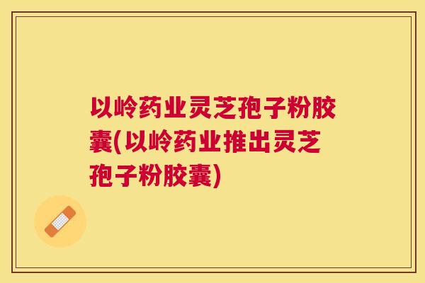 以岭药业灵芝孢子粉胶囊(以岭药业推出灵芝孢子粉胶囊) 以岭药业灵芝孢子粉胶囊(以岭药业推出灵芝孢子粉胶囊)