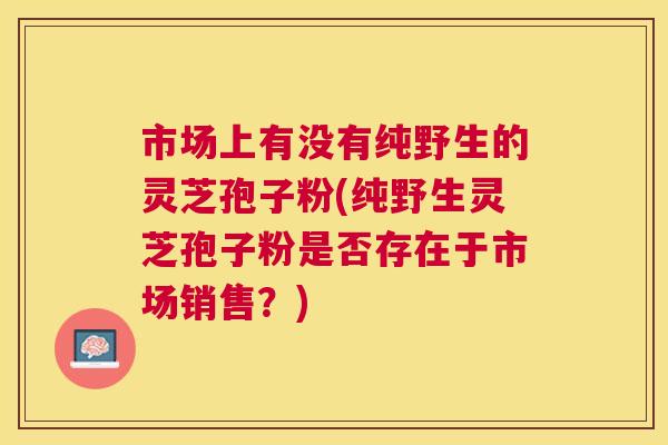 市场上有没有纯野生的灵芝孢子粉(纯野生灵芝孢子粉是否存在于市场销售?) 市场上有没有纯野生的灵芝孢子粉(纯野生灵芝孢子粉是否存在于市场销售?)