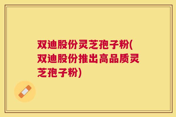 双迪股份灵芝孢子粉(双迪股份推出高品质灵芝孢子粉) 双迪股份灵芝孢子粉(双迪股份推出高品质灵芝孢子粉)