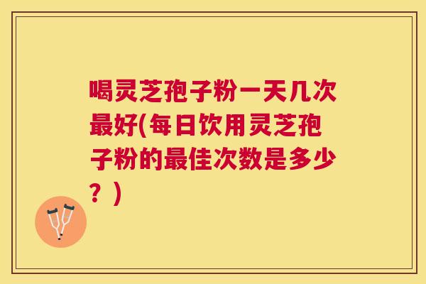 喝灵芝孢子粉一天几次好(每日饮用灵芝孢子粉的佳次数是多少？)