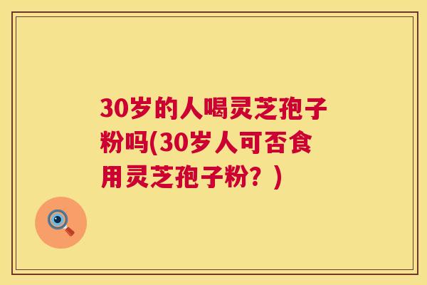 30岁的人喝灵芝孢子粉吗(30岁人可否食用灵芝孢子粉?) 30岁的人喝灵芝孢子粉吗(30岁人可否食用灵芝孢子粉?)