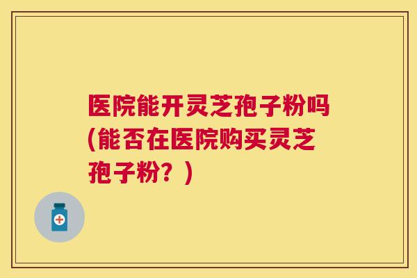 医院能开灵芝孢子粉吗(能否在医院购买灵芝孢子粉？)