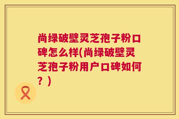 尚绿破壁灵芝孢子粉口碑怎么样(尚绿破壁灵芝孢子粉用户口碑如何?) 尚绿破壁灵芝孢子粉口碑怎么样(尚绿破壁灵芝孢子粉用户口碑如何?)