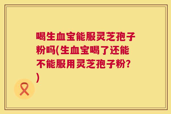 喝生宝能服灵芝孢子粉吗(生宝喝了还能不能服用灵芝孢子粉?) 喝生宝能服灵芝孢子粉吗(生宝喝了还能不能服用灵芝孢子粉?)
