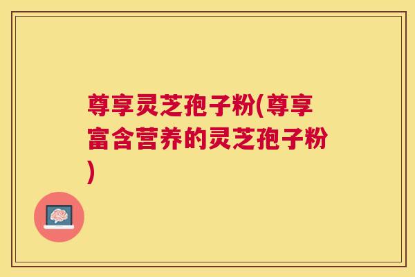 尊享灵芝孢子粉(尊享富含营养的灵芝孢子粉)