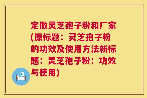 定做灵芝孢子粉和厂家(原标题：灵芝孢子粉的功效及使用方法新标题：灵芝孢子粉：功效与使用)