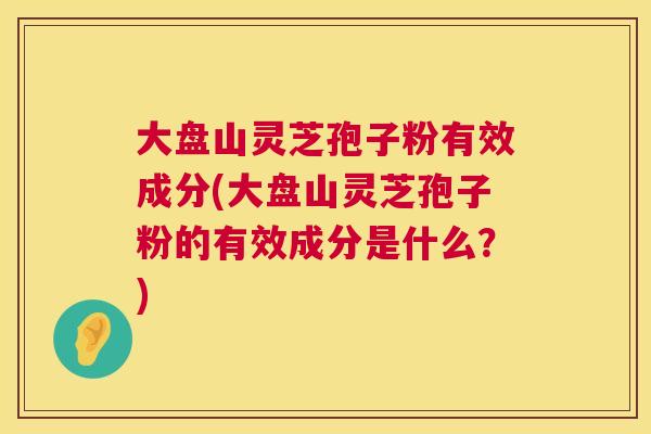 大盘山灵芝孢子粉有效成分(大盘山灵芝孢子粉的有效成分是什么?) 大盘山灵芝孢子粉有效成分(大盘山灵芝孢子粉的有效成分是什么?)
