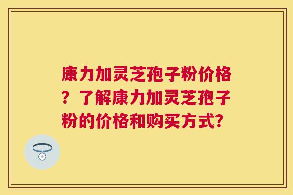康力加灵芝孢子粉价格？了解康力加灵芝孢子粉的价格和购买方式？