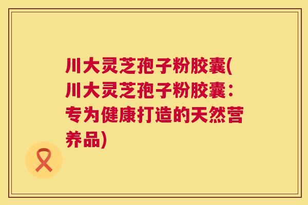 川大灵芝孢子粉胶囊(川大灵芝孢子粉胶囊:专为健康打造的天然营养品) 川大灵芝孢子粉胶囊(川大灵芝孢子粉胶囊:专为健康打造的天然营养品)