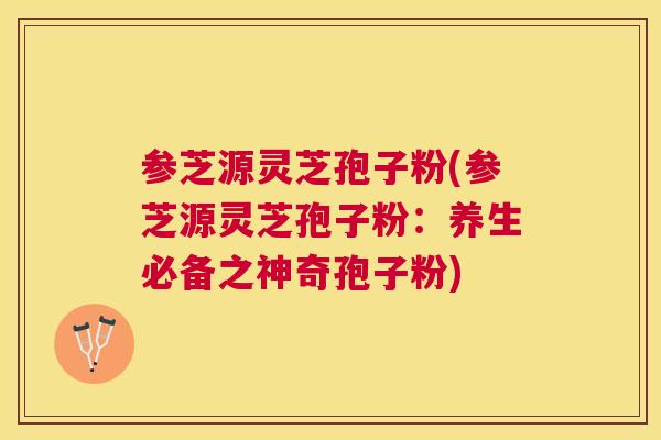参芝源灵芝孢子粉(参芝源灵芝孢子粉：养生必备之神奇孢子粉)