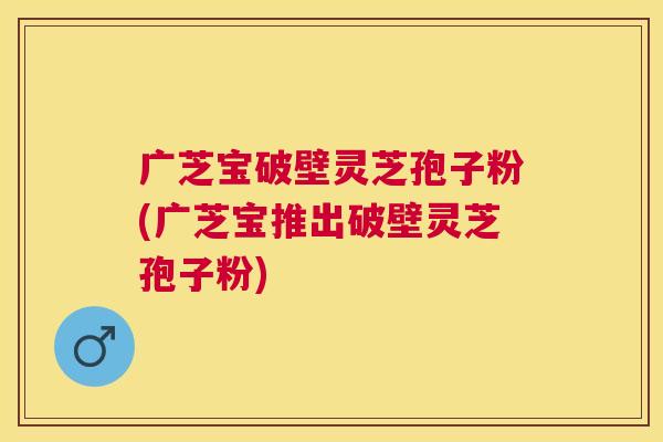 广芝宝破壁灵芝孢子粉(广芝宝推出破壁灵芝孢子粉) 广芝宝破壁灵芝孢子粉(广芝宝推出破壁灵芝孢子粉)