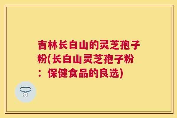 吉林长白山的灵芝孢子粉(长白山灵芝孢子粉:保健食品的良选) 吉林长白山的灵芝孢子粉(长白山灵芝孢子粉:保健食品的良选)
