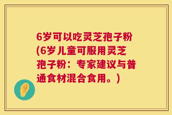 6岁可以吃灵芝孢子粉(6岁儿童可服用灵芝孢子粉:专家建议与普通食材混合食用。) 6岁可以吃灵芝孢子粉(6岁儿童可服用灵芝孢子粉:专家建议与普通食材混合食用。)