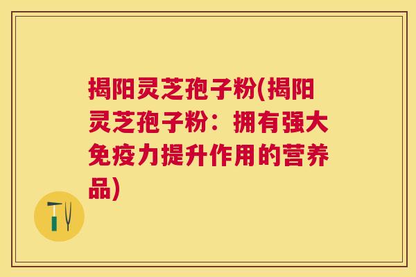 揭阳灵芝孢子粉(揭阳灵芝孢子粉:拥有强大免疫力提升作用的营养品) 揭阳灵芝孢子粉(揭阳灵芝孢子粉:拥有强大免疫力提升作用的营养品)