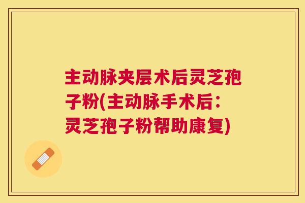 主动脉夹层术后灵芝孢子粉(主动脉手术后：灵芝孢子粉帮助康复)