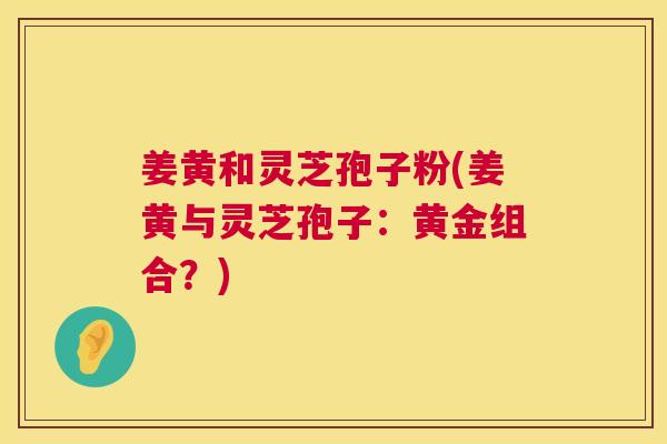姜黄和灵芝孢子粉(姜黄与灵芝孢子:黄金组合?) 姜黄和灵芝孢子粉(姜黄与灵芝孢子:黄金组合?)