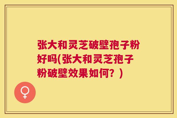 张大和灵芝破壁孢子粉好吗(张大和灵芝孢子粉破壁效果如何？)