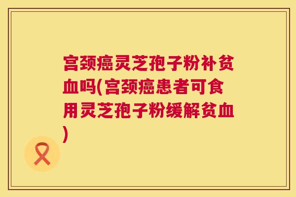 宫颈灵芝孢子粉补贫吗(宫颈患者可食用灵芝孢子粉缓解贫) 宫颈灵芝孢子粉补贫吗(宫颈患者可食用灵芝孢子粉缓解贫)