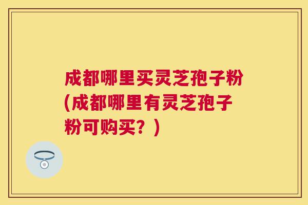 成都哪里买灵芝孢子粉(成都哪里有灵芝孢子粉可购买？)