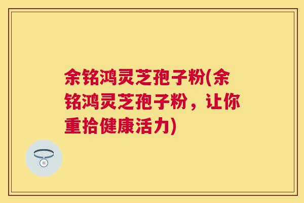 余铭鸿灵芝孢子粉(余铭鸿灵芝孢子粉,让你重拾健康活力) 余铭鸿灵芝孢子粉(余铭鸿灵芝孢子粉,让你重拾健康活力)