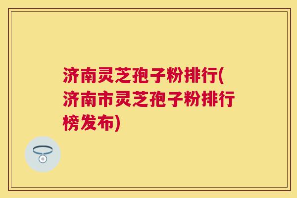 济南灵芝孢子粉排行(济南市灵芝孢子粉排行榜发布) 济南灵芝孢子粉排行(济南市灵芝孢子粉排行榜发布)