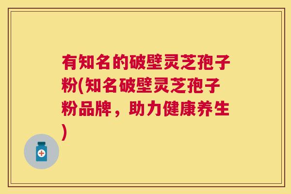 有知名的破壁灵芝孢子粉(知名破壁灵芝孢子粉品牌,助力健康养生) 有知名的破壁灵芝孢子粉(知名破壁灵芝孢子粉品牌,助力健康养生)