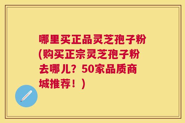 哪里买正品灵芝孢子粉(购买正宗灵芝孢子粉去哪儿？50家品质商城推荐！)